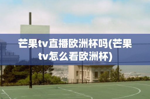 芒果tv直播欧洲杯吗(芒果tv怎么看欧洲杯)