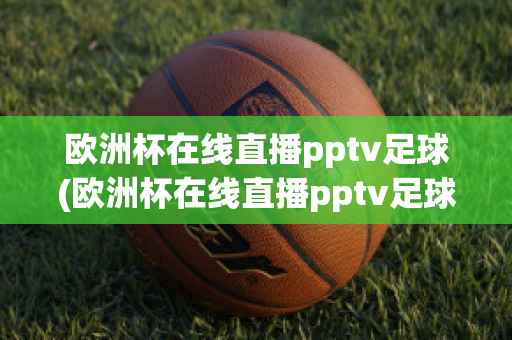 欧洲杯在线直播pptv足球(欧洲杯在线直播pptv足球)