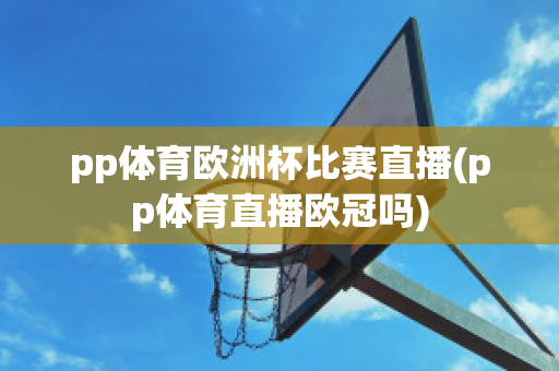 pp体育欧洲杯比赛直播(pp体育直播欧冠吗)