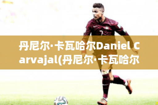 丹尼尔·卡瓦哈尔Daniel Carvajal(丹尼尔·卡瓦哈尔现在退役了吗)