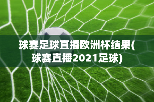 球赛足球直播欧洲杯结果(球赛直播2021足球)