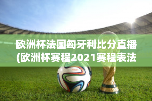 欧洲杯法国匈牙利比分直播(欧洲杯赛程2021赛程表法国对匈牙利)