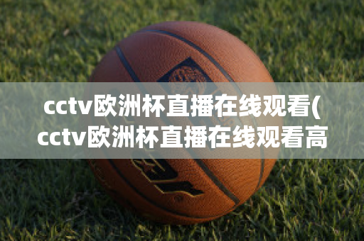 cctv欧洲杯直播在线观看(cctv欧洲杯直播在线观看高清)