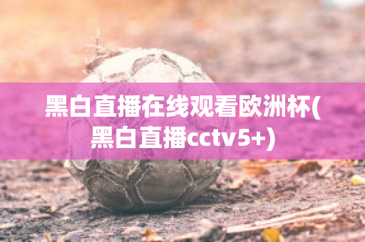 黑白直播在线观看欧洲杯(黑白直播cctv5+)