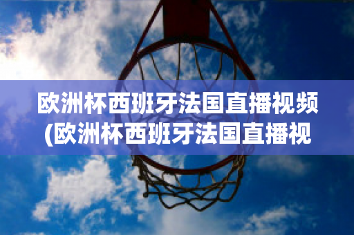 欧洲杯西班牙法国直播视频(欧洲杯西班牙法国直播视频在线观看)