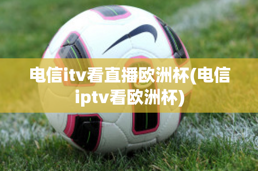 电信itv看直播欧洲杯(电信iptv看欧洲杯)