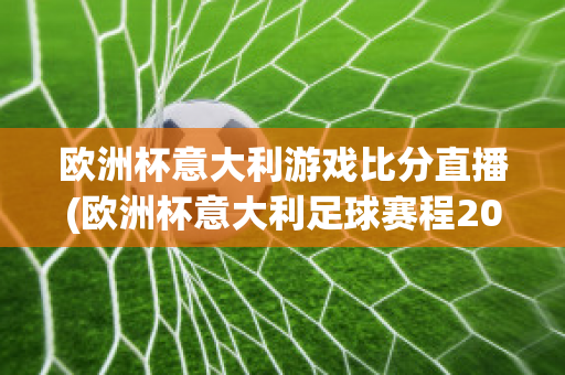 欧洲杯意大利游戏比分直播(欧洲杯意大利足球赛程2021赛程表)