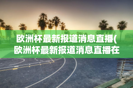 欧洲杯最新报道消息直播(欧洲杯最新报道消息直播在哪看)