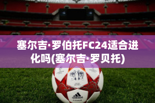 塞尔吉·罗伯托FC24适合进化吗(塞尔吉·罗贝托)