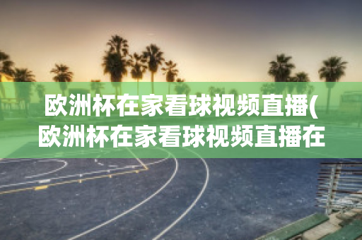 欧洲杯在家看球视频直播(欧洲杯在家看球视频直播在线观看)