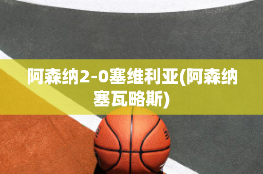 阿森纳2-0塞维利亚(阿森纳塞瓦略斯)