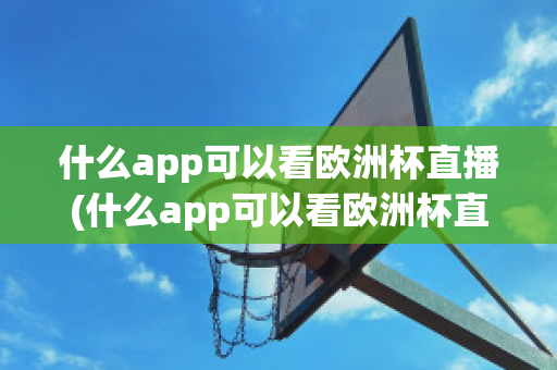 什么app可以看欧洲杯直播(什么app可以看欧洲杯直播视频)