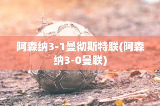 阿森纳3-1曼彻斯特联(阿森纳3-0曼联)