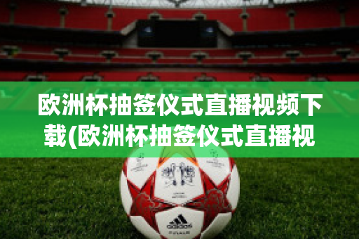 欧洲杯抽签仪式直播视频下载(欧洲杯抽签仪式直播视频下载网站)