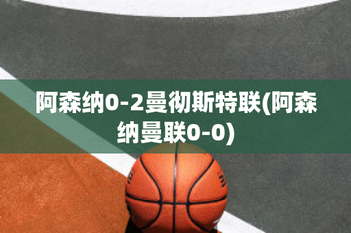 阿森纳0-2曼彻斯特联(阿森纳曼联0-0)