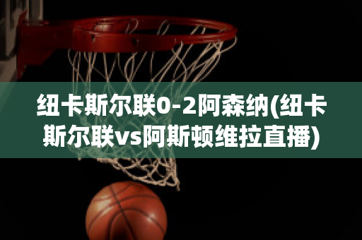 纽卡斯尔联0-2阿森纳(纽卡斯尔联vs阿斯顿维拉直播)