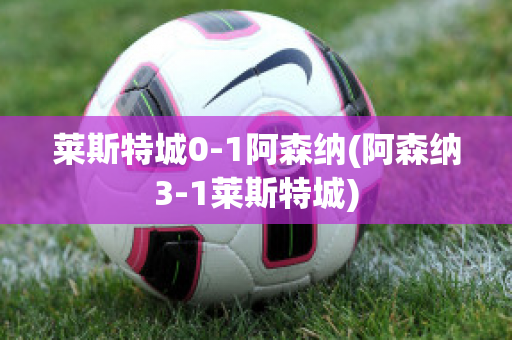 莱斯特城0-1阿森纳(阿森纳3-1莱斯特城)