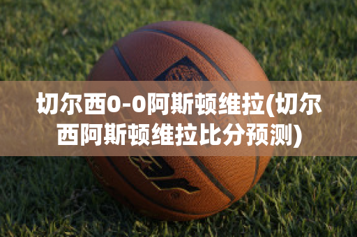 切尔西0-0阿斯顿维拉(切尔西阿斯顿维拉比分预测)