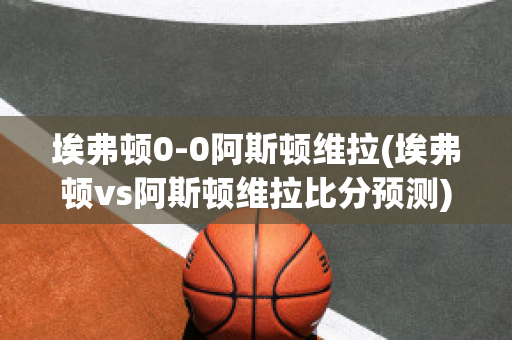 埃弗顿0-0阿斯顿维拉(埃弗顿vs阿斯顿维拉比分预测)