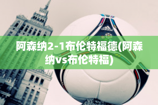 阿森纳2-1布伦特福德(阿森纳vs布伦特福)