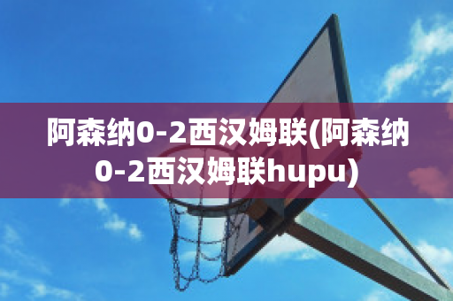 阿森纳0-2西汉姆联(阿森纳0-2西汉姆联hupu)