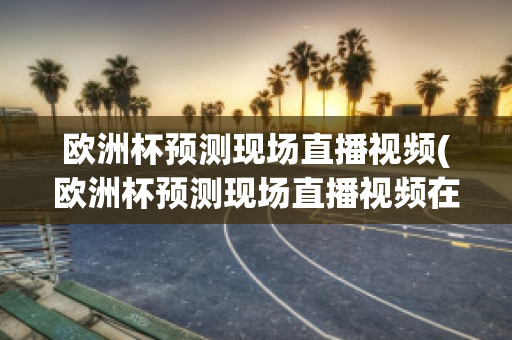 欧洲杯预测现场直播视频(欧洲杯预测现场直播视频在线观看)