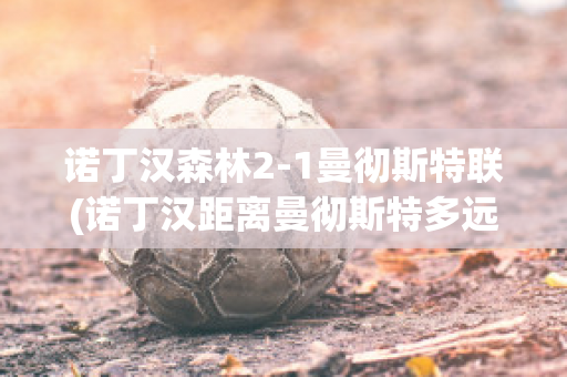 诺丁汉森林2-1曼彻斯特联(诺丁汉距离曼彻斯特多远)