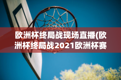 欧洲杯终局战现场直播(欧洲杯终局战2021欧洲杯赛程表)