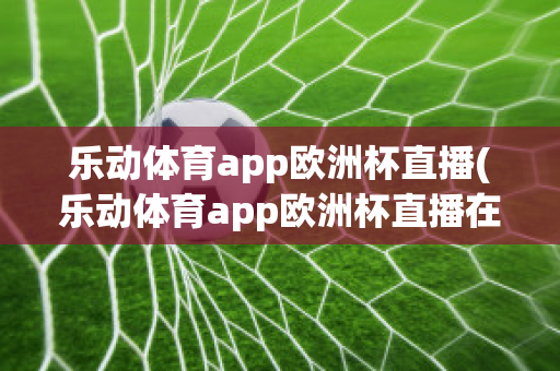 乐动体育app欧洲杯直播(乐动体育app欧洲杯直播在哪)