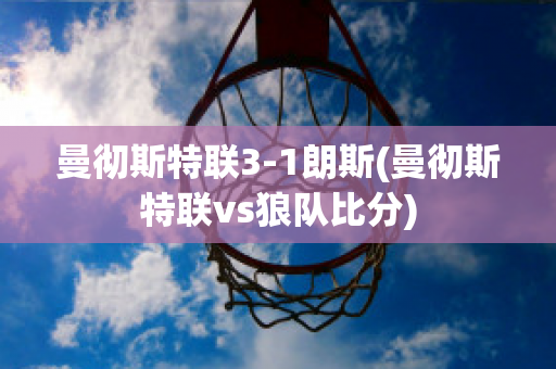 曼彻斯特联3-1朗斯(曼彻斯特联vs狼队比分)