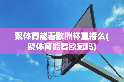 聚体育能看欧洲杯直播么(聚体育能看欧冠吗)