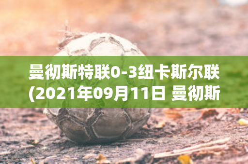 曼彻斯特联0-3纽卡斯尔联(2021年09月11日 曼彻斯特联 vs 纽卡斯尔联高清直播)