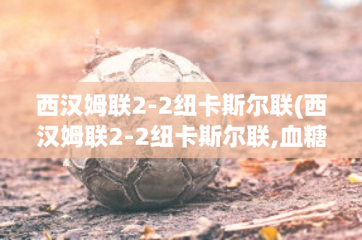 西汉姆联2-2纽卡斯尔联(西汉姆联2-2纽卡斯尔联,血糖有点高怎么注意饮食)