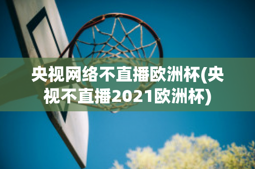 央视网络不直播欧洲杯(央视不直播2021欧洲杯)