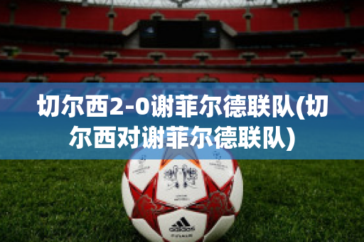 切尔西2-0谢菲尔德联队(切尔西对谢菲尔德联队)