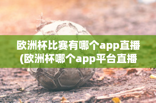 欧洲杯比赛有哪个app直播(欧洲杯哪个app平台直播)