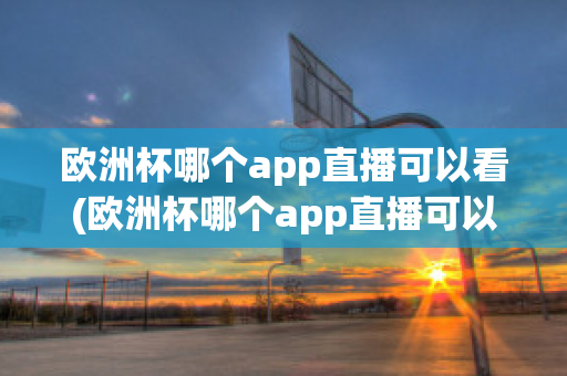 欧洲杯哪个app直播可以看(欧洲杯哪个app直播可以看到)