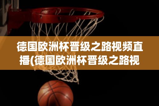 德国欧洲杯晋级之路视频直播(德国欧洲杯晋级之路视频直播在线观看)