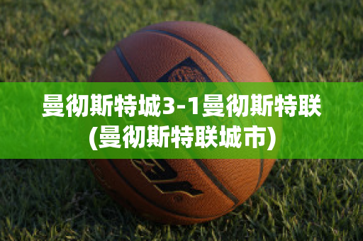 曼彻斯特城3-1曼彻斯特联(曼彻斯特联城市)