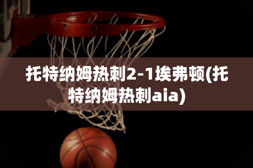 托特纳姆热刺2-1埃弗顿(托特纳姆热刺aia)