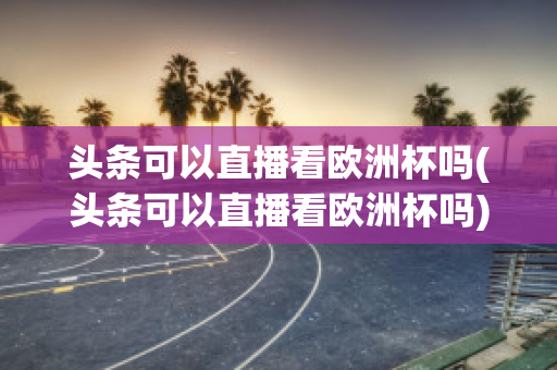 头条可以直播看欧洲杯吗(头条可以直播看欧洲杯吗)