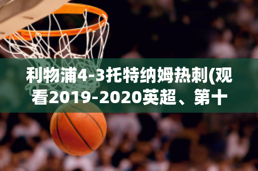 利物浦4-3托特纳姆热刺(观看2019-2020英超、第十轮利物浦vs托特纳姆热刺比赛)