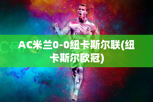 AC米兰0-0纽卡斯尔联(纽卡斯尔欧冠)