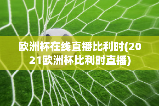 欧洲杯在线直播比利时(2021欧洲杯比利时直播)