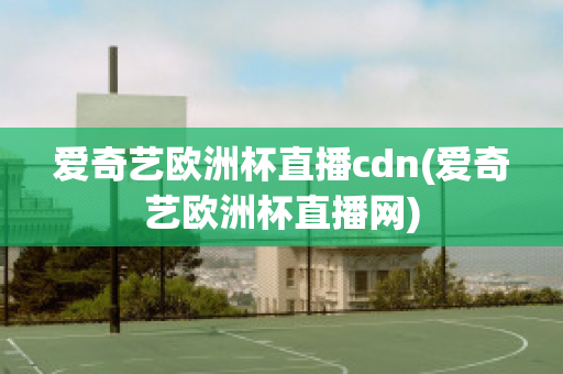 爱奇艺欧洲杯直播cdn(爱奇艺欧洲杯直播网)