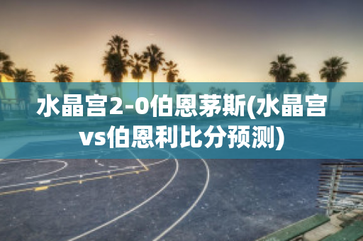 水晶宫2-0伯恩茅斯(水晶宫vs伯恩利比分预测)