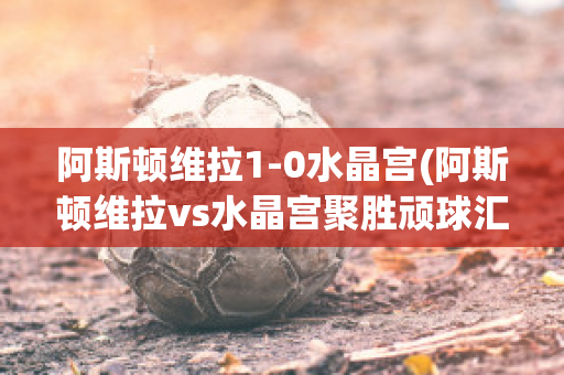 阿斯顿维拉1-0水晶宫(阿斯顿维拉vs水晶宫聚胜顽球汇)