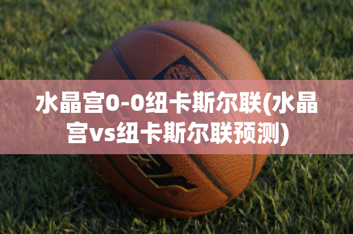 水晶宫0-0纽卡斯尔联(水晶宫vs纽卡斯尔联预测)