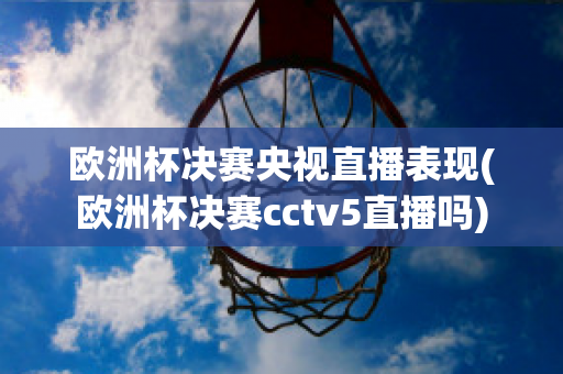 欧洲杯决赛央视直播表现(欧洲杯决赛cctv5直播吗)