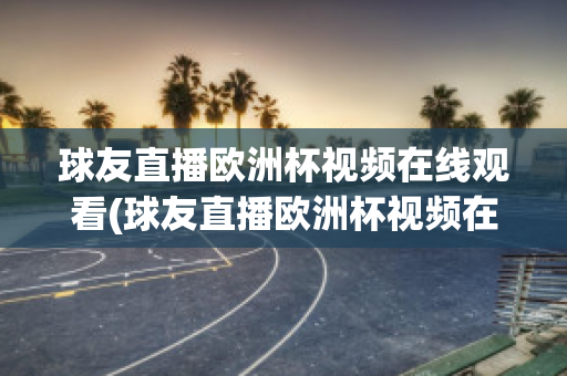 球友直播欧洲杯视频在线观看(球友直播欧洲杯视频在线观看下载)